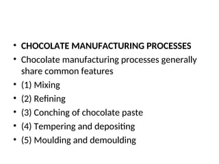 • CHOCOLATE MANUFACTURING PROCESSES
• Chocolate manufacturing processes generally
share common features
• (1) Mixing
• (2) Refining
• (3) Conching of chocolate paste
• (4) Tempering and depositing
• (5) Moulding and demoulding
 