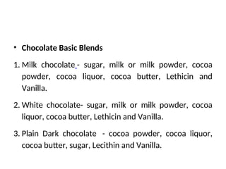 • Chocolate Basic Blends
1. Milk chocolate - sugar, milk or milk powder, cocoa
powder, cocoa liquor, cocoa butter, Lethicin and
Vanilla.
2. White chocolate- sugar, milk or milk powder, cocoa
liquor, cocoa butter, Lethicin and Vanilla.
3. Plain Dark chocolate - cocoa powder, cocoa liquor,
cocoa butter, sugar, Lecithin and Vanilla.
 