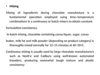 • Mixing
Mixing of ingredients during chocolate manufacture is a
fundamental operation employed using time–temperature
combinations in a continuous or batch mixers to obtain constant
formulation consistency.
In batch mixing, chocolate containing cocoa liquor, sugar, cocoa
butter, milk fat and milk powder (depending on product category) is
thoroughly mixed normally for 12–15 minutes at 40–50◦C.
Continuous mixing is usually used by large chocolate manufacturers
such as Nestl´e and Cadbury using well-known automated
kneaders, producing somewhat tough texture and plastic
consistency
 