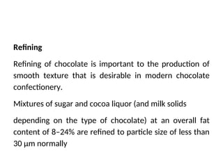 Refining
Refining of chocolate is important to the production of
smooth texture that is desirable in modern chocolate
confectionery.
Mixtures of sugar and cocoa liquor (and milk solids
depending on the type of chocolate) at an overall fat
content of 8–24% are refined to particle size of less than
30 μm normally
 