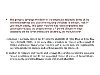 • This process develops the flavor of the chocolate, releasing some of the
inherent bitterness and gives the resulting chocolate its smooth, melt-in-
your-mouth quality. The conch machine has rollers or paddles that
continuously knead the chocolate over a § period of hours or days
depending on the flavor and texture desired by the manufacturer.
. Conching is normally carried out by agitating chocolate at more than 50◦C for few
hours (Beckett, 2000). In the early stages, moisture is reduced with removal of
certain undesirable flavour-active volatiles such as acetic acid, and subsequently
interactions between disperse and continuous phase are promoted.
In addition to moisture and volatile acid removal, the conching processing promotes
flavour development due to the prolonged mixing at elevated temperatures,
giving a partly caramelised flavour in non-milk crumb chocolate
 