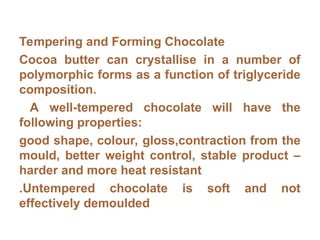 Tempering and Forming Chocolate
Cocoa butter can crystallise in a number of
polymorphic forms as a function of triglyceride
composition.
A well-tempered chocolate will have the
following properties:
good shape, colour, gloss,contraction from the
mould, better weight control, stable product –
harder and more heat resistant
.Untempered chocolate is soft and not
effectively demoulded
 