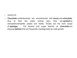 • DEFECTS
• Chocolate confectioneries are manufactured with cocoa and chocolate.
Due to their low water activity (aw), they are spoiled by
osmophilic/xerophilic yeasts and molds. Yeasts are the main cause
of spoilage. ... Fat blooms and sugar blooms on chocolate are
physical defects that are frequently misdiagnosed as mold growth
 