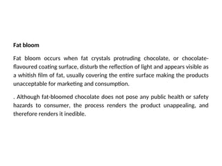 Fat bloom
Fat bloom occurs when fat crystals protruding chocolate, or chocolate-
flavoured coating surface, disturb the reflection of light and appears visible as
a whitish film of fat, usually covering the entire surface making the products
unacceptable for marketing and consumption.
. Although fat-bloomed chocolate does not pose any public health or safety
hazards to consumer, the process renders the product unappealing, and
therefore renders it inedible.
 