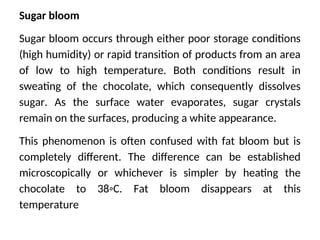 Sugar bloom
Sugar bloom occurs through either poor storage conditions
(high humidity) or rapid transition of products from an area
of low to high temperature. Both conditions result in
sweating of the chocolate, which consequently dissolves
sugar. As the surface water evaporates, sugar crystals
remain on the surfaces, producing a white appearance.
This phenomenon is often confused with fat bloom but is
completely different. The difference can be established
microscopically or whichever is simpler by heating the
chocolate to 38◦C. Fat bloom disappears at this
temperature
 
