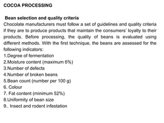 COCOA PROCESSING
Bean selection and quality criteria
Chocolate manufacturers must follow a set of guidelines and quality criteria
if they are to produce products that maintain the consumers’ loyalty to their
products. Before processing, the quality of beans is evaluated using
different methods. With the first technique, the beans are assessed for the
following indicators:
1.Degree of fermentation
2.Moisture content (maximum 6%)
3.Number of defects
4.Number of broken beans
5.Bean count (number per 100 g)
6. Colour
7. Fat content (minimum 52%)
8.Uniformity of bean size
9.. Insect and rodent infestation
 