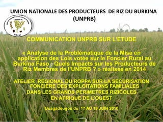 UNION NATIONALE DES PRODUCTEURS DE RIZ DU BURKINA
(UNPRB)
COMMUNICATION UNPRB SUR L’ETUDE
« Analyse de la Problématique de la Mise en
application des Lois votée sur le Foncier Rural au
Burkina Faso : Quels Impacts sur les Producteurs de
Riz Membres de l’UNPRB ? » réalisée en 2014
ATELIER REGIONAL DU ROPPA SUR LA SECURISATION
FONCIERE DES EXPLOITATIONS FAMILIALES
DANS LES GRANDS PERIMETRES RIZICOLES
EN AFRIQUE DE L’OUEST
Ouagadougou du 17 AU 19 JUIN 2016
 
