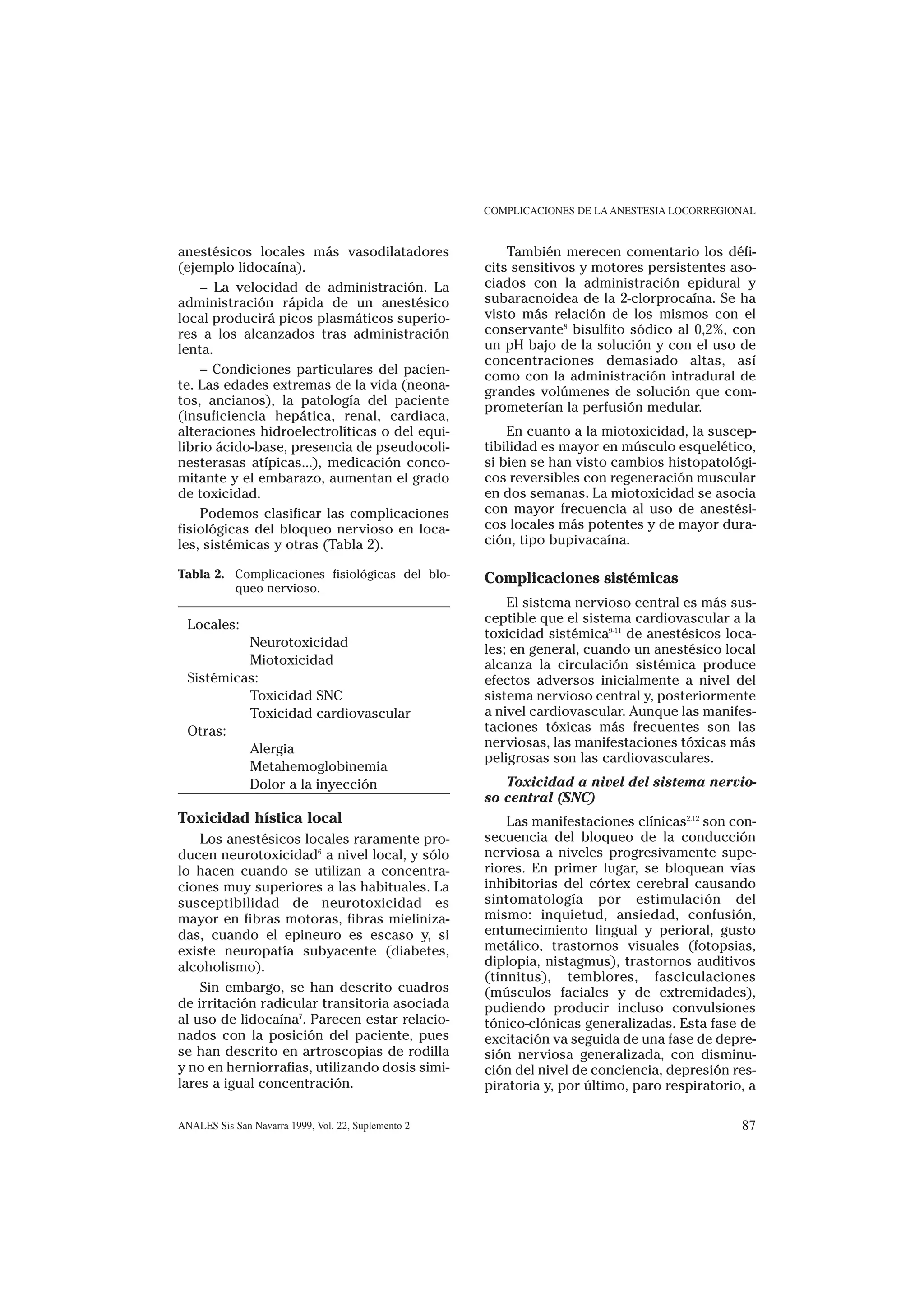 COMPLICACIONES DE LA ANESTESIA LOCORREGIONAL


anestésicos locales más vasodilatadores                  También merecen comentario los défi-
(ejemplo lidocaína).                                 cits sensitivos y motores persistentes aso-
    – La velocidad de administración. La             ciados con la administración epidural y
administración rápida de un anestésico               subaracnoidea de la 2-clorprocaína. Se ha
local producirá picos plasmáticos superio-           visto más relación de los mismos con el
res a los alcanzados tras administración             conservante8 bisulfito sódico al 0,2%, con
lenta.                                               un pH bajo de la solución y con el uso de
                                                     concentraciones demasiado altas, así
    – Condiciones particulares del pacien-           como con la administración intradural de
te. Las edades extremas de la vida (neona-           grandes volúmenes de solución que com-
tos, ancianos), la patología del paciente            prometerían la perfusión medular.
(insuficiencia hepática, renal, cardiaca,
alteraciones hidroelectrolíticas o del equi-             En cuanto a la miotoxicidad, la suscep-
librio ácido-base, presencia de pseudocoli-          tibilidad es mayor en músculo esquelético,
nesterasas atípicas...), medicación conco-           si bien se han visto cambios histopatológi-
mitante y el embarazo, aumentan el grado             cos reversibles con regeneración muscular
de toxicidad.                                        en dos semanas. La miotoxicidad se asocia
    Podemos clasificar las complicaciones            con mayor frecuencia al uso de anestési-
fisiológicas del bloqueo nervioso en loca-           cos locales más potentes y de mayor dura-
les, sistémicas y otras (Tabla 2).                   ción, tipo bupivacaína.

Tabla 2. Complicaciones fisiológicas del blo-        Complicaciones sistémicas
         queo nervioso.
                                                         El sistema nervioso central es más sus-
  Locales:                                           ceptible que el sistema cardiovascular a la
                                                     toxicidad sistémica9-11 de anestésicos loca-
           Neurotoxicidad                            les; en general, cuando un anestésico local
           Miotoxicidad                              alcanza la circulación sistémica produce
  Sistémicas:                                        efectos adversos inicialmente a nivel del
           Toxicidad SNC                             sistema nervioso central y, posteriormente
           Toxicidad cardiovascular                  a nivel cardiovascular. Aunque las manifes-
  Otras:                                             taciones tóxicas más frecuentes son las
           Alergia                                   nerviosas, las manifestaciones tóxicas más
                                                     peligrosas son las cardiovasculares.
           Metahemoglobinemia
           Dolor a la inyección                         Toxicidad a nivel del sistema nervio-
                                                     so central (SNC)
Toxicidad hística local                                  Las manifestaciones clínicas2,12 son con-
    Los anestésicos locales raramente pro-           secuencia del bloqueo de la conducción
ducen neurotoxicidad6 a nivel local, y sólo          nerviosa a niveles progresivamente supe-
lo hacen cuando se utilizan a concentra-             riores. En primer lugar, se bloquean vías
ciones muy superiores a las habituales. La           inhibitorias del córtex cerebral causando
susceptibilidad de neurotoxicidad es                 sintomatología por estimulación del
mayor en fibras motoras, fibras mieliniza-           mismo: inquietud, ansiedad, confusión,
das, cuando el epineuro es escaso y, si              entumecimiento lingual y perioral, gusto
existe neuropatía subyacente (diabetes,              metálico, trastornos visuales (fotopsias,
alcoholismo).                                        diplopia, nistagmus), trastornos auditivos
                                                     (tinnitus), temblores, fasciculaciones
    Sin embargo, se han descrito cuadros             (músculos faciales y de extremidades),
de irritación radicular transitoria asociada         pudiendo producir incluso convulsiones
al uso de lidocaína7. Parecen estar relacio-         tónico-clónicas generalizadas. Esta fase de
nados con la posición del paciente, pues             excitación va seguida de una fase de depre-
se han descrito en artroscopias de rodilla           sión nerviosa generalizada, con disminu-
y no en herniorrafias, utilizando dosis simi-        ción del nivel de conciencia, depresión res-
lares a igual concentración.                         piratoria y, por último, paro respiratorio, a

ANALES Sis San Navarra 1999, Vol. 22, Suplemento 2                                             87
 