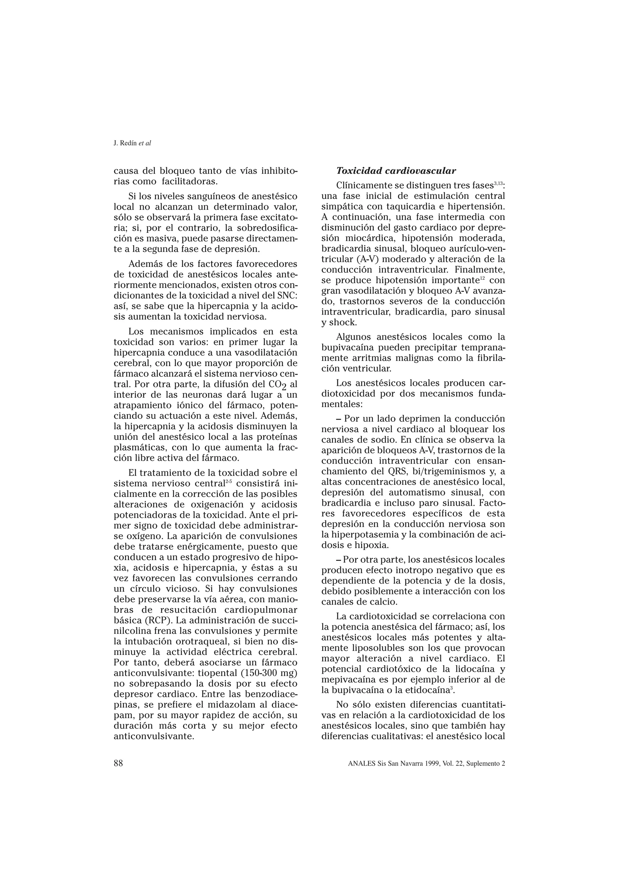 J. Redín et al


causa del bloqueo tanto de vías inhibito-         Toxicidad cardiovascular
rias como facilitadoras.                           Clínicamente se distinguen tres fases3,13:
    Si los niveles sanguíneos de anestésico    una fase inicial de estimulación central
local no alcanzan un determinado valor,        simpática con taquicardia e hipertensión.
sólo se observará la primera fase excitato-    A continuación, una fase intermedia con
ria; si, por el contrario, la sobredosifica-   disminución del gasto cardiaco por depre-
ción es masiva, puede pasarse directamen-      sión miocárdica, hipotensión moderada,
te a la segunda fase de depresión.             bradicardia sinusal, bloqueo aurículo-ven-
                                               tricular (A-V) moderado y alteración de la
    Además de los factores favorecedores
                                               conducción intraventricular. Finalmente,
de toxicidad de anestésicos locales ante-
                                               se produce hipotensión importante12 con
riormente mencionados, existen otros con-
                                               gran vasodilatación y bloqueo A-V avanza-
dicionantes de la toxicidad a nivel del SNC:
                                               do, trastornos severos de la conducción
así, se sabe que la hipercapnia y la acido-
                                               intraventricular, bradicardia, paro sinusal
sis aumentan la toxicidad nerviosa.
                                               y shock.
    Los mecanismos implicados en esta
                                                  Algunos anestésicos locales como la
toxicidad son varios: en primer lugar la
                                               bupivacaína pueden precipitar temprana-
hipercapnia conduce a una vasodilatación
                                               mente arritmias malignas como la fibrila-
cerebral, con lo que mayor proporción de
                                               ción ventricular.
fármaco alcanzará el sistema nervioso cen-
tral. Por otra parte, la difusión del CO2 al      Los anestésicos locales producen car-
interior de las neuronas dará lugar a un       diotoxicidad por dos mecanismos funda-
atrapamiento iónico del fármaco, poten-        mentales:
ciando su actuación a este nivel. Además,          – Por un lado deprimen la conducción
la hipercapnia y la acidosis disminuyen la     nerviosa a nivel cardiaco al bloquear los
unión del anestésico local a las proteínas     canales de sodio. En clínica se observa la
plasmáticas, con lo que aumenta la frac-       aparición de bloqueos A-V, trastornos de la
ción libre activa del fármaco.                 conducción intraventricular con ensan-
    El tratamiento de la toxicidad sobre el    chamiento del QRS, bi/trigeminismos y, a
sistema nervioso central2-5 consistirá ini-    altas concentraciones de anestésico local,
cialmente en la corrección de las posibles     depresión del automatismo sinusal, con
alteraciones de oxigenación y acidosis         bradicardia e incluso paro sinusal. Facto-
potenciadoras de la toxicidad. Ante el pri-    res favorecedores específicos de esta
mer signo de toxicidad debe administrar-       depresión en la conducción nerviosa son
se oxígeno. La aparición de convulsiones       la hiperpotasemia y la combinación de aci-
debe tratarse enérgicamente, puesto que        dosis e hipoxia.
conducen a un estado progresivo de hipo-          – Por otra parte, los anestésicos locales
xia, acidosis e hipercapnia, y éstas a su      producen efecto inotropo negativo que es
vez favorecen las convulsiones cerrando        dependiente de la potencia y de la dosis,
un círculo vicioso. Si hay convulsiones        debido posiblemente a interacción con los
debe preservarse la vía aérea, con manio-      canales de calcio.
bras de resucitación cardiopulmonar
básica (RCP). La administración de succi-          La cardiotoxicidad se correlaciona con
nilcolina frena las convulsiones y permite     la potencia anestésica del fármaco; así, los
la intubación orotraqueal, si bien no dis-     anestésicos locales más potentes y alta-
minuye la actividad eléctrica cerebral.        mente liposolubles son los que provocan
Por tanto, deberá asociarse un fármaco         mayor alteración a nivel cardiaco. El
anticonvulsivante: tiopental (150-300 mg)      potencial cardiotóxico de la lidocaína y
no sobrepasando la dosis por su efecto         mepivacaína es por ejemplo inferior al de
depresor cardiaco. Entre las benzodiace-       la bupivacaína o la etidocaína3.
pinas, se prefiere el midazolam al diace-          No sólo existen diferencias cuantitati-
pam, por su mayor rapidez de acción, su        vas en relación a la cardiotoxicidad de los
duración más corta y su mejor efecto           anestésicos locales, sino que también hay
anticonvulsivante.                             diferencias cualitativas: el anestésico local

88                                                   ANALES Sis San Navarra 1999, Vol. 22, Suplemento 2
 