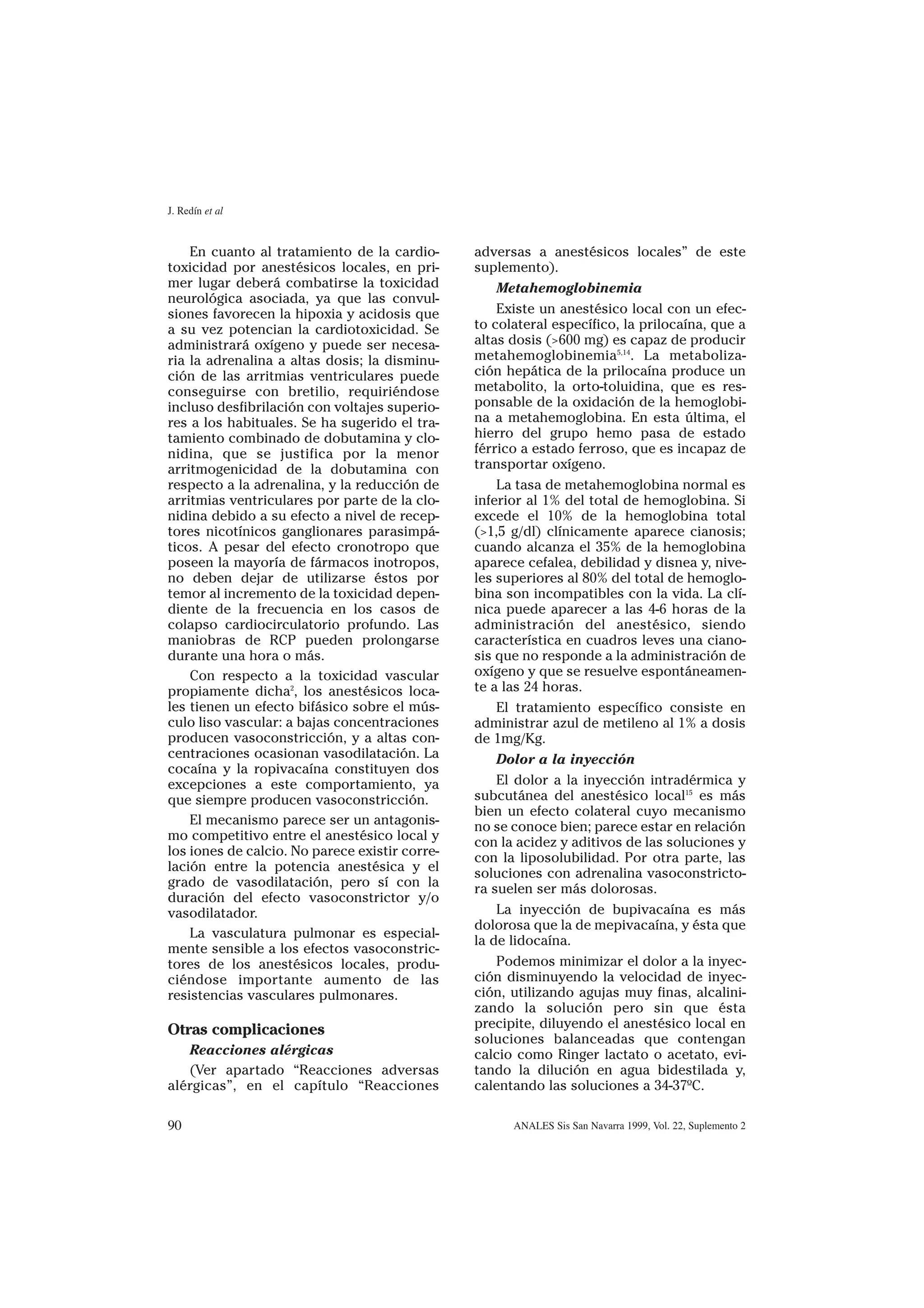 J. Redín et al


    En cuanto al tratamiento de la cardio-      adversas a anestésicos locales” de este
toxicidad por anestésicos locales, en pri-      suplemento).
mer lugar deberá combatirse la toxicidad            Metahemoglobinemia
neurológica asociada, ya que las convul-
siones favorecen la hipoxia y acidosis que          Existe un anestésico local con un efec-
a su vez potencian la cardiotoxicidad. Se       to colateral específico, la prilocaína, que a
administrará oxígeno y puede ser necesa-        altas dosis (>600 mg) es capaz de producir
ria la adrenalina a altas dosis; la disminu-    metahemoglobinemia5,14. La metaboliza-
ción de las arritmias ventriculares puede       ción hepática de la prilocaína produce un
conseguirse con bretilio, requiriéndose         metabolito, la orto-toluidina, que es res-
incluso desfibrilación con voltajes superio-    ponsable de la oxidación de la hemoglobi-
res a los habituales. Se ha sugerido el tra-    na a metahemoglobina. En esta última, el
tamiento combinado de dobutamina y clo-         hierro del grupo hemo pasa de estado
nidina, que se justifica por la menor           férrico a estado ferroso, que es incapaz de
arritmogenicidad de la dobutamina con           transportar oxígeno.
respecto a la adrenalina, y la reducción de         La tasa de metahemoglobina normal es
arritmias ventriculares por parte de la clo-    inferior al 1% del total de hemoglobina. Si
nidina debido a su efecto a nivel de recep-     excede el 10% de la hemoglobina total
tores nicotínicos ganglionares parasimpá-       (>1,5 g/dl) clínicamente aparece cianosis;
ticos. A pesar del efecto cronotropo que        cuando alcanza el 35% de la hemoglobina
poseen la mayoría de fármacos inotropos,        aparece cefalea, debilidad y disnea y, nive-
no deben dejar de utilizarse éstos por          les superiores al 80% del total de hemoglo-
temor al incremento de la toxicidad depen-      bina son incompatibles con la vida. La clí-
diente de la frecuencia en los casos de         nica puede aparecer a las 4-6 horas de la
colapso cardiocirculatorio profundo. Las        administración del anestésico, siendo
maniobras de RCP pueden prolongarse             característica en cuadros leves una ciano-
durante una hora o más.                         sis que no responde a la administración de
    Con respecto a la toxicidad vascular        oxígeno y que se resuelve espontáneamen-
propiamente dicha2, los anestésicos loca-       te a las 24 horas.
les tienen un efecto bifásico sobre el mús-         El tratamiento específico consiste en
culo liso vascular: a bajas concentraciones     administrar azul de metileno al 1% a dosis
producen vasoconstricción, y a altas con-       de 1mg/Kg.
centraciones ocasionan vasodilatación. La           Dolor a la inyección
cocaína y la ropivacaína constituyen dos
excepciones a este comportamiento, ya               El dolor a la inyección intradérmica y
que siempre producen vasoconstricción.          subcutánea del anestésico local15 es más
                                                bien un efecto colateral cuyo mecanismo
    El mecanismo parece ser un antagonis-       no se conoce bien; parece estar en relación
mo competitivo entre el anestésico local y      con la acidez y aditivos de las soluciones y
los iones de calcio. No parece existir corre-   con la liposolubilidad. Por otra parte, las
lación entre la potencia anestésica y el        soluciones con adrenalina vasoconstricto-
grado de vasodilatación, pero sí con la         ra suelen ser más dolorosas.
duración del efecto vasoconstrictor y/o
vasodilatador.                                      La inyección de bupivacaína es más
                                                dolorosa que la de mepivacaína, y ésta que
    La vasculatura pulmonar es especial-
                                                la de lidocaína.
mente sensible a los efectos vasoconstric-
tores de los anestésicos locales, produ-            Podemos minimizar el dolor a la inyec-
ciéndose importante aumento de las              ción disminuyendo la velocidad de inyec-
resistencias vasculares pulmonares.             ción, utilizando agujas muy finas, alcalini-
                                                zando la solución pero sin que ésta
Otras complicaciones                            precipite, diluyendo el anestésico local en
                                                soluciones balanceadas que contengan
   Reacciones alérgicas                         calcio como Ringer lactato o acetato, evi-
   (Ver apartado “Reacciones adversas           tando la dilución en agua bidestilada y,
alérgicas”, en el capítulo “Reacciones          calentando las soluciones a 34-37ºC.

90                                                    ANALES Sis San Navarra 1999, Vol. 22, Suplemento 2
 