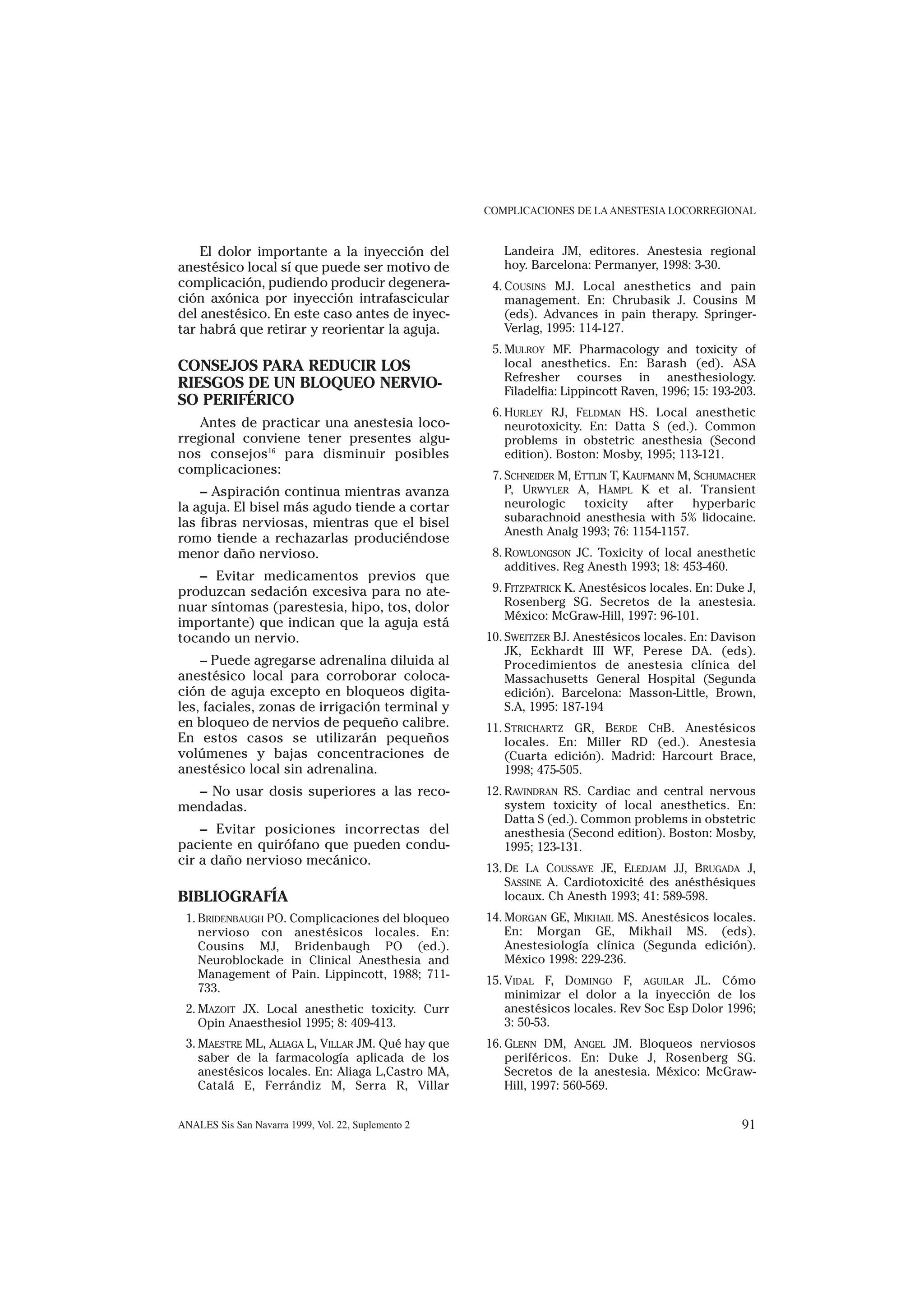 COMPLICACIONES DE LA ANESTESIA LOCORREGIONAL


    El dolor importante a la inyección del              Landeira JM, editores. Anestesia regional
anestésico local sí que puede ser motivo de             hoy. Barcelona: Permanyer, 1998: 3-30.
complicación, pudiendo producir degenera-             4. COUSINS MJ. Local anesthetics and pain
ción axónica por inyección intrafascicular               management. En: Chrubasik J. Cousins M
del anestésico. En este caso antes de inyec-             (eds). Advances in pain therapy. Springer-
tar habrá que retirar y reorientar la aguja.             Verlag, 1995: 114-127.
                                                      5. MULROY MF. Pharmacology and toxicity of
CONSEJOS PARA REDUCIR LOS                                local anesthetics. En: Barash (ed). ASA
                                                         Refresher courses in anesthesiology.
RIESGOS DE UN BLOQUEO NERVIO-                            Filadelfia: Lippincott Raven, 1996; 15: 193-203.
SO PERIFÉRICO
                                                      6. HURLEY RJ, FELDMAN HS. Local anesthetic
   Antes de practicar una anestesia loco-                neurotoxicity. En: Datta S (ed.). Common
rregional conviene tener presentes algu-                 problems in obstetric anesthesia (Second
nos consejos16 para disminuir posibles                   edition). Boston: Mosby, 1995; 113-121.
complicaciones:                                       7. SCHNEIDER M, ETTLIN T, KAUFMANN M, SCHUMACHER
    – Aspiración continua mientras avanza                P, URWYLER A, HAMPL K et al. Transient
la aguja. El bisel más agudo tiende a cortar             neurologic     toxicity    after   hyperbaric
las fibras nerviosas, mientras que el bisel              subarachnoid anesthesia with 5% lidocaine.
                                                         Anesth Analg 1993; 76: 1154-1157.
romo tiende a rechazarlas produciéndose
menor daño nervioso.                                  8. ROWLONGSON JC. Toxicity of local anesthetic
                                                         additives. Reg Anesth 1993; 18: 453-460.
   – Evitar medicamentos previos que
produzcan sedación excesiva para no ate-              9. FITZPATRICK K. Anestésicos locales. En: Duke J,
nuar síntomas (parestesia, hipo, tos, dolor              Rosenberg SG. Secretos de la anestesia.
                                                         México: McGraw-Hill, 1997: 96-101.
importante) que indican que la aguja está
tocando un nervio.                                   10. SWEITZER BJ. Anestésicos locales. En: Davison
                                                         JK, Eckhardt III WF, Perese DA. (eds).
    – Puede agregarse adrenalina diluida al              Procedimientos de anestesia clínica del
anestésico local para corroborar coloca-                 Massachusetts General Hospital (Segunda
ción de aguja excepto en bloqueos digita-                edición). Barcelona: Masson-Little, Brown,
les, faciales, zonas de irrigación terminal y            S.A, 1995: 187-194
en bloqueo de nervios de pequeño calibre.            11. STRICHARTZ GR, BERDE CHB. Anestésicos
En estos casos se utilizarán pequeños                    locales. En: Miller RD (ed.). Anestesia
volúmenes y bajas concentraciones de                     (Cuarta edición). Madrid: Harcourt Brace,
anestésico local sin adrenalina.                         1998; 475-505.
  – No usar dosis superiores a las reco-             12. RAVINDRAN RS. Cardiac and central nervous
mendadas.                                                system toxicity of local anesthetics. En:
                                                         Datta S (ed.). Common problems in obstetric
    – Evitar posiciones incorrectas del                  anesthesia (Second edition). Boston: Mosby,
paciente en quirófano que pueden condu-                  1995; 123-131.
cir a daño nervioso mecánico.
                                                     13. DE LA COUSSAYE JE, ELEDJAM JJ, BRUGADA J,
                                                         SASSINE A. Cardiotoxicité des anésthésiques
BIBLIOGRAFÍA                                             locaux. Ch Anesth 1993; 41: 589-598.
 1. BRIDENBAUGH PO. Complicaciones del bloqueo       14. MORGAN GE, MIKHAIL MS. Anestésicos locales.
    nervioso con anestésicos locales. En:                En: Morgan GE, Mikhail MS. (eds).
    Cousins MJ, Bridenbaugh PO (ed.).                    Anestesiología clínica (Segunda edición).
    Neuroblockade in Clinical Anesthesia and             México 1998: 229-236.
    Management of Pain. Lippincott, 1988; 711-
                                                     15. VIDAL F, DOMINGO F, AGUILAR JL. Cómo
    733.
                                                         minimizar el dolor a la inyección de los
 2. MAZOIT JX. Local anesthetic toxicity. Curr           anestésicos locales. Rev Soc Esp Dolor 1996;
    Opin Anaesthesiol 1995; 8: 409-413.                  3: 50-53.
 3. MAESTRE ML, ALIAGA L, VILLAR JM. Qué hay que     16. GLENN DM, ANGEL JM. Bloqueos nerviosos
    saber de la farmacología aplicada de los             periféricos. En: Duke J, Rosenberg SG.
    anestésicos locales. En: Aliaga L,Castro MA,         Secretos de la anestesia. México: McGraw-
    Catalá E, Ferrándiz M, Serra R, Villar               Hill, 1997: 560-569.


ANALES Sis San Navarra 1999, Vol. 22, Suplemento 2                                                    91
 