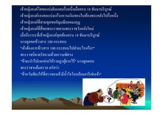 เจ้าหญิงองค์โตขอแบ่งดินแดนกึงหนึ งเมือครบ 18 ชันษาบริ บูรณ์
เจ้าหญิงองค์รองขอแบ่งแก้วแหวนเงินทองในท้องพระคลังไปกึงหนึ ง
เจ้าหญิงองค์ทีสามทูลขออัญมณี ยอดมงกุฎ
เจ้าหญิงองค์ทีสี ขอพระราชทานพระราชวังหลังใหม่
เมือถึงวาระทีเจ้าหญิงองค์สุดท้องครบ 18 ชันษาบริ บูรณ์
นางทูลขอข้าวสาร 100 กระสอบ
"เจ้าต้องการข้าวสาร 100 กระสอบไปทําอะไรหรื อ?"
พระราชบิดาตรัสถามด้วยความพิศวง
"ข้าจะนําไปแจกจ่ายให้ราษฏรผูยากไร้" นางทูลตอบ
                               ้
พระราชาแย้มสรวล ตรัสว่า
"ข้าหวังเพียงให้พีสาวของเจ้ามีนาใจโอบอ้อมอารี เช่นเจ้า"
                                 ํ
 