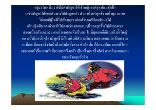 ่
           อยูมาวันหนึง ราชินีมีคาบัญชาให้เจ้าหญิงองค์สุดท้องเข้าเฝ้ า
                                    ํ
    ราชินีบญชาให้เธอเดินทางไปยังภูเขาดํา นําเอานําบริ สุทธิ?จากนําพุมาถวาย
           ั
                ไม่เคยมีผใดทีไปเยือนภูเขาดําแล้วรอดชีวตกลับมาได้
                         ู้                             ิ
     เจ้าหญิงเดินทางด้วยเท้าไปตามช่องเขาแคบๆทีทอดสู งขึนไปยังยอดเขา
  เธอเหนือยล้าและกระหายนําจนคอแห้งเป็ นผง ในทีสุ ดเธอก็เดินมาถึงถําใหญ่
 กลางถํามีบ่อนําพุใสบริ สุทธิ? มีกอนหิ นสี ดาวางเรี ยงรายรอบขอบบ่อ ด้วยความ
                                  ้         ํ
 เหน็ดเหนือยเธอจึงวักนําด้วยฝ่ ามือทังสอง ทันใดนัน ก็มีกรงเล็บมาเกาะทีไหล่
เธอเงยหน้าขึน ภาพทีเห็นน่าสะพรึ งกลัว เป็ นครึ งคนครึ งสัตว์ กรงเล็บแหลมคม
                               ขนรุ งรังคลุมทัวร่ าง
 