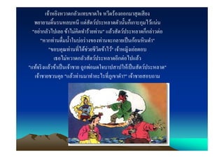 เจ้าหยิงหวาดกลัวแทบขาดใจ หวีดร้องออกมาสุ ดเสี ยง
   พยายามดินรนหลบหนี แต่สัตว์ประหลาดตัวนันก็เกาะกุมไว้แน่น
  "อย่ากลัวไปเลย ข้าไม่คิดทําร้ายท่าน" แล้วสัตว์ประหลาดก็กล่าวต่อ
       "หากท่านดืมนําในบ่อร่ างของท่านจะกลายเป็ นก้อนหิ นดํา"
           "ขอบคุณท่านทีได้ช่วยชีวตข้าไว้" เจ้าหญิงเอ่ยตอบ
                                     ิ
              เธอไม่หวาดกลัวสัตว์ประหลาดอีกต่อไปแล้ว
"แท้จริ งแล้วข้าเป็ นเจ้าชาย ถูกพ่อมดใจบาปสาปให้เป็ นสัตว์ประหลาด"
   เจ้าชายชวนคุย "แล้วท่านมาทําอะไรทีภูเขาดํา?" เจ้าชายสอบถาม
 