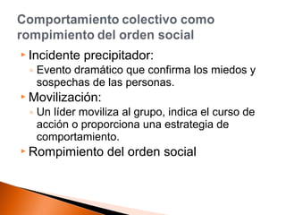  Incidente precipitador: 
◦ Evento dramático que confirma los miedos y 
sospechas de las personas. 
Movilización: 
◦ Un líder moviliza al grupo, indica el curso de 
acción o proporciona una estrategia de 
comportamiento. 
 Rompimiento del orden social 
 