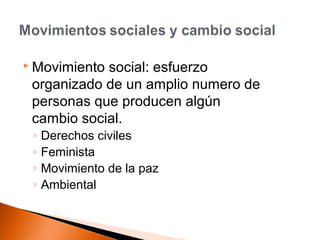 Movimiento social: esfuerzo 
organizado de un amplio numero de 
personas que producen algún 
cambio social. 
◦ Derechos civiles 
◦ Feminista 
◦ Movimiento de la paz 
◦ Ambiental 
 