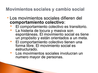  Los movimientos sociales difieren del 
comportamiento colectivo: 
 El comportamiento colectivo es transitorio. 
 La histeria de locura y masiva son 
espontáneas. El movimiento social es tiene 
un propósito y están orientados a un meta. 
 El comportamiento colectivo tienen una 
forma libre. El movimiento social es 
estructurado. 
 Los movimientos sociales involucran un 
numero mayor de personas. 
 