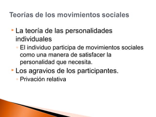 La teoría de las personalidades 
individuales 
◦ El individuo participa de movimientos sociales 
como una manera de satisfacer la 
personalidad que necesita. 
 Los agravios de los participantes. 
◦ Privación relativa 
 