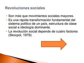 Son más que movimientos sociales mayores. 
 Es una rápida transformación fundamental del 
sistema político de un país, estructura de clase 
social e ideología dominante. 
 La revolución social depende de cuatro factores 
(Skocpol, 1979): 
 
