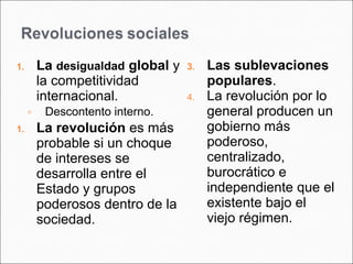 1. La desigualdad global y 
la competitividad 
internacional. 
◦ Descontento interno. 
1. La revolución es más 
probable si un choque 
de intereses se 
desarrolla entre el 
Estado y grupos 
poderosos dentro de la 
sociedad. 
3. Las sublevaciones 
populares. 
4. La revolución por lo 
general producen un 
gobierno más 
poderoso, 
centralizado, 
burocrático e 
independiente que el 
existente bajo el 
viejo régimen. 
