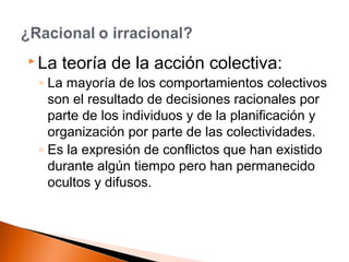  La teoría de la acción colectiva: 
◦ La mayoría de los comportamientos colectivos 
son el resultado de decisiones racionales por 
parte de los individuos y de la planificación y 
organización por parte de las colectividades. 
◦ Es la expresión de conflictos que han existido 
durante algún tiempo pero han permanecido 
ocultos y difusos. 
 