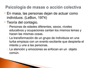  En masa, las personas dejan de actuar como 
individuos. (LeBon, 1974) 
 Teoría del contagio. 
◦ Personas de edades diferentes, sexos, niveles 
educativos y ocupaciones cantan los mismos lemas y 
hacen las mismas cosas. 
◦ La transformación de un grupo de individuos en una 
turba empieza con un evento excitante que despierta el 
interés y une a las personas. 
◦ La atención y emociones se enfocan en un objeto 
común. 
 