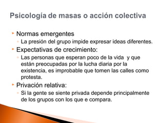  Normas emergentes 
◦ La presión del grupo impide expresar ideas diferentes. 
 Expectativas de crecimiento: 
◦ Las personas que esperan poco de la vida y que 
están preocupadas por la lucha diaria por la 
existencia, es improbable que tomen las calles como 
protesta. 
 Privación relativa: 
◦ Si la gente se siente privada depende principalmente 
de los grupos con los que e compara. 
 