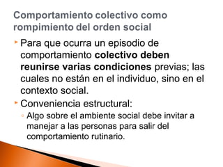  Para que ocurra un episodio de 
comportamiento colectivo deben 
reunirse varias condiciones previas; las 
cuales no están en el individuo, sino en el 
contexto social. 
 Conveniencia estructural: 
◦ Algo sobre el ambiente social debe invitar a 
manejar a las personas para salir del 
comportamiento rutinario. 
 