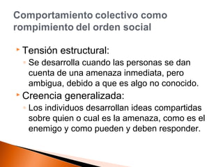  Tensión estructural: 
◦ Se desarrolla cuando las personas se dan 
cuenta de una amenaza inmediata, pero 
ambigua, debido a que es algo no conocido. 
 Creencia generalizada: 
◦ Los individuos desarrollan ideas compartidas 
sobre quien o cual es la amenaza, como es el 
enemigo y como pueden y deben responder. 
 