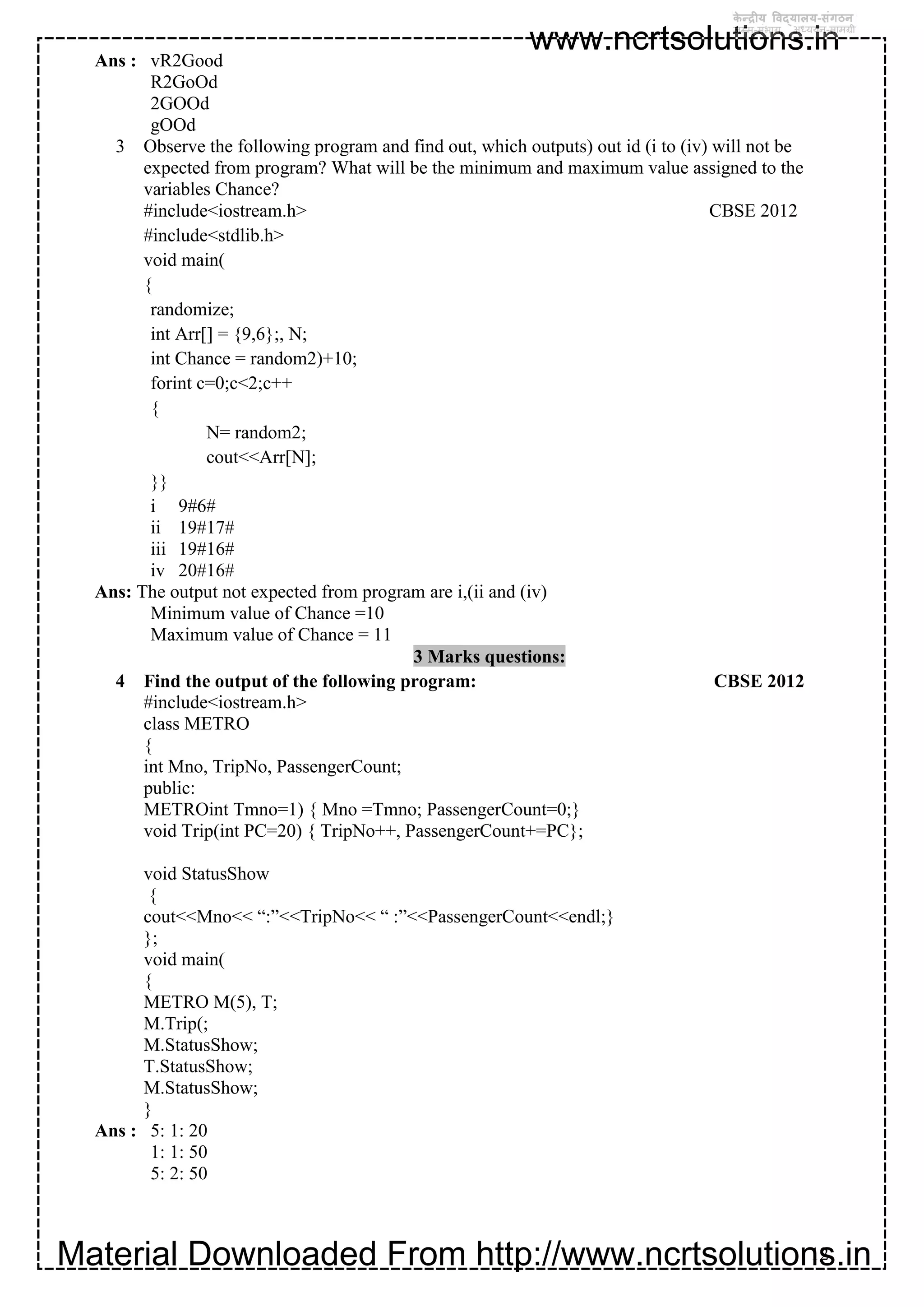 Material Downloaded From http://www.ncrtsolutions.in
www.ncrtsolutions.in
12
Ans : vR2Good
R2GoOd
2GOOd
gOOd
3 Observe the following program and find out, which outputs) out id (i to (iv) will not be
expected from program? What will be the minimum and maximum value assigned to the
variables Chance?
#include<iostream.h> CBSE 2012
#include<stdlib.h>
void main(
{
randomize;
int Arr[] = {9,6};, N;
int Chance = random2)+10;
forint c=0;c<2;c++
{
N= random2;
cout<<Arr[N];
}}
i 9#6#
ii 19#17#
iii 19#16#
iv 20#16#
Ans: The output not expected from program are i,(ii and (iv)
Minimum value of Chance =10
Maximum value of Chance = 11
3 Marks questions:
4 Find the output of the following program: CBSE 2012
#include<iostream.h>
class METRO
{
int Mno, TripNo, PassengerCount;
public:
METROint Tmno=1) { Mno =Tmno; PassengerCount=0;}
void Trip(int PC=20) { TripNo++, PassengerCount+=PC};
void StatusShow
{
cout<<Mno<< “:”<<TripNo<< “ :”<<PassengerCount<<endl;}
};
void main(
{
METRO M(5), T;
M.Trip(;
M.StatusShow;
T.StatusShow;
M.StatusShow;
}
Ans : 5: 1: 20
1: 1: 50
5: 2: 50
 