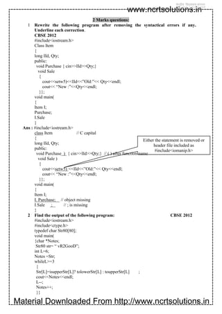 Material Downloaded From http://www.ncrtsolutions.in
www.ncrtsolutions.in
11
2 Marks questions:
1 Rewrite the following program after removing the syntactical errors if any.
Underline each correction.
CBSE 2012
#include<iostream.h>
Class Item
{
long IId, Qty;
public:
void Purchase { cin>>IId>>Qty;}
void Sale
{
cout<<setw5)<<IId<<”Old:”<< Qty<<endl;
cout<< “New :”<<Qty<<endl;
}};
void main(
{
Item I;
Purchase;
I.Sale
}
Ans : #include<iostream.h>
class Item // C capital
{
long IId, Qty;
public:
void Purchase ) { cin>>IId>>Qty;} // ( ) after function name
void Sale )
{
cout<<setw5) <<IId<<”Old:”<< Qty<<endl;
cout<< “New :”<<Qty<<endl;
}};
void main(
{
Item I;
I. Purchase; // object missing
I.Sale ; // ; is missing
}
2 Find the output of the following program: CBSE 2012
#include<iostream.h>
#include<ctype.h>
typedef char Str80[80];
void main(
{char *Notes;
Str80 str= “ vR2GooD”;
int L=6;
Notes =Str;
whileL>=3
{
Str[L]=isupperStr[L]? tolowerStr[L] : toupperStr[L] ;
cout<<Notes<<endl;
L--;
Notes++;
}}
Either the statement is removed or
header file included as
#include<iomanip.h>
 