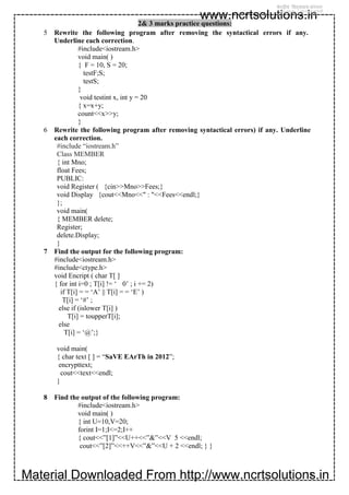 Material Downloaded From http://www.ncrtsolutions.in
www.ncrtsolutions.in
13
2& 3 marks practice questions:
5 Rewrite the following program after removing the syntactical errors if any.
Underline each correction.
#include<iostream.h>
void main( )
{ F = 10, S = 20;
testF;S;
testS;
}
void testint x, int y = 20
{ x=x+y;
count<<x>>y;
}
6 Rewrite the following program after removing syntactical errors) if any. Underline
each correction.
#include “iostream.h”
Class MEMBER
{ int Mno;
float Fees;
PUBLIC:
void Register ( {cin>>Mno>>Fees;}
void Display {cout<<Mno<<" : "<<Fees<<endl;}
};
void main(
{ MEMBER delete;
Register;
delete.Display;
}
7 Find the output for the following program:
#include<iostream.h>
#include<ctype.h>
void Encript ( char T[ ]
{ for int i=0 ; T[i] != ‘ 0’ ; i += 2)
if T[i] = = ‘A’ || T[i] = = ‘E’ )
T[i] = ‘#’ ;
else if (islower T[i] )
T[i] = toupperT[i];
else
T[i] = ‘@’;}
void main(
{ char text [ ] = “SaVE EArTh in 2012”;
encrypttext;
cout<<text<<endl;
}
8 Find the output of the following program:
#include<iostream.h>
void main( )
{ int U=10,V=20;
forint I=1;I<=2;I++
{ cout<<”[1]”<<U++<<”&”<<V 5 <<endl;
cout<<”[2]”<<++V<<”&”<<U + 2 <<endl; } }
 