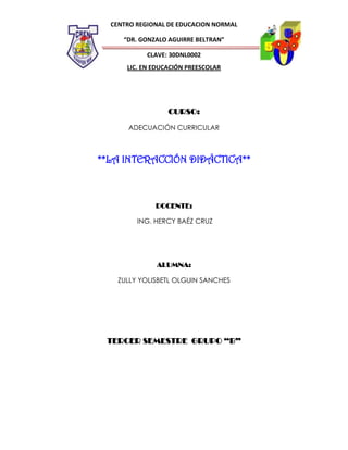 CENTRO REGIONAL DE EDUCACION NORMAL
“DR. GONZALO AGUIRRE BELTRAN”
CLAVE: 30DNL0002
LIC. EN EDUCACIÓN PREESCOLAR

CURSO:
ADECUACIÓN CURRICULAR

**LA INTERACCIÓN DIDÁCTICA**

DOCENTE:
ING. HERCY BAÉZ CRUZ

ALUMNA:
ZULLY YOLISBETL OLGUIN SANCHES

TERCER SEMESTRE GRUPO “B”

 