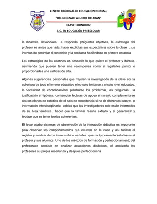CENTRO REGIONAL DE EDUCACION NORMAL
“DR. GONZALO AGUIRRE BELTRAN”
CLAVE: 30DNL0002
LIC. EN EDUCACIÓN PREESCOLAR

la didáctica, llevándolos

a responder preguntas objetivas, la estrategia del

profesor es antes que nada, hacer explicitas sus expectativas sobre la clase , sus
intentos de controlar el contenido y la conducta haciéndose en primera estancia.
Las estrategias de los alumnos es descubrir lo que quiere el profesor y dárselo,
asumiendo que pueden tener una recompensa como el regalarles puntos o
proporcionarles una calificación alta.
Algunas sugerencias personales que mejoran la investigación de la clase son la
cobertura de todo el terreno educativo el no solo limitarse a unsolo nivel educativo,
la necesidad de consolidaciónel plantearse los problemas, las preguntas , la
justificación e hipótesis, contemplar lecturas de apoyo el no solo complementarse
con los planes de estudios de el país de procedencia si no de diferentes lugares e
información interdisciplinaria debido que los investigadores solo están informados
de su área temática , hacer que lo familiar resulte extraño y el generalizar y
teorizar que es tener teorías coherentes.
El llevar acabo sistemas de observación de la interacción didáctica es importante
para observar los comportamientos que ocurren en la clase y así facilitar el
registro y análisis de los intercambios verbales que recíprocamente establecen el
profesor y sus alumnos. Uno de los métodos de formación y perfeccionamiento del
profesorado consiste en analizar actuaciones didácticas, el analizarla los
profesores su propia enseñanza y después perfeccionarla

 