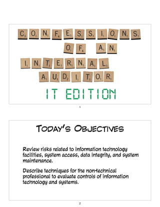 1
TODAY’S OBJECTIVES
• Review risks related to information technology
facilities, system access, data integrity, and system
maintenance.
• Describe techniques for the non-technical
professional to evaluate controls of information
technology and systems.
2
 
