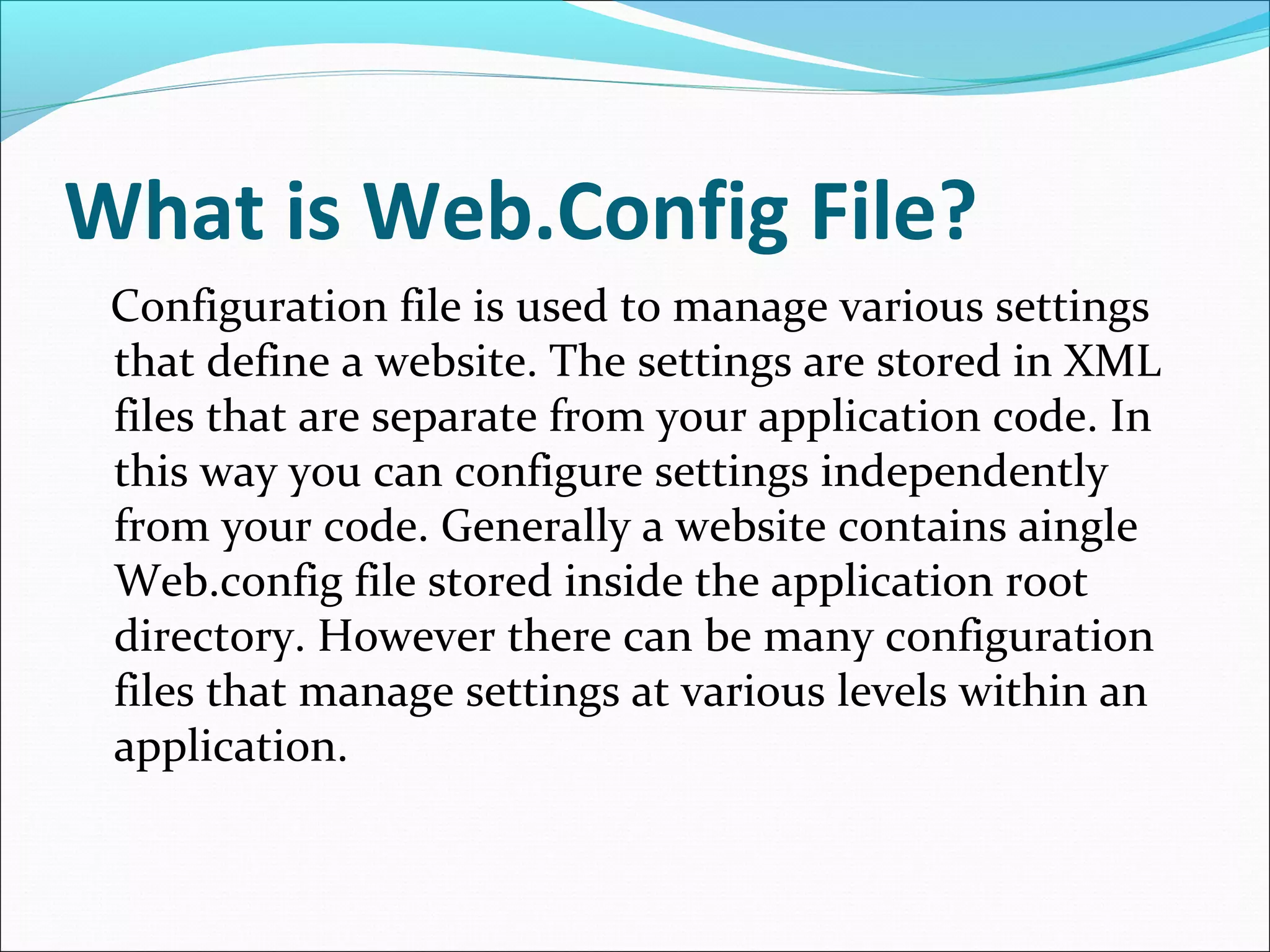 What is Web.Config File?
Configuration file is used to manage various settings
that define a website. The settings are stored in XML
files that are separate from your application code. In
this way you can configure settings independently
from your code. Generally a website contains aingle
Web.config file stored inside the application root
directory. However there can be many configuration
files that manage settings at various levels within an
application.
 