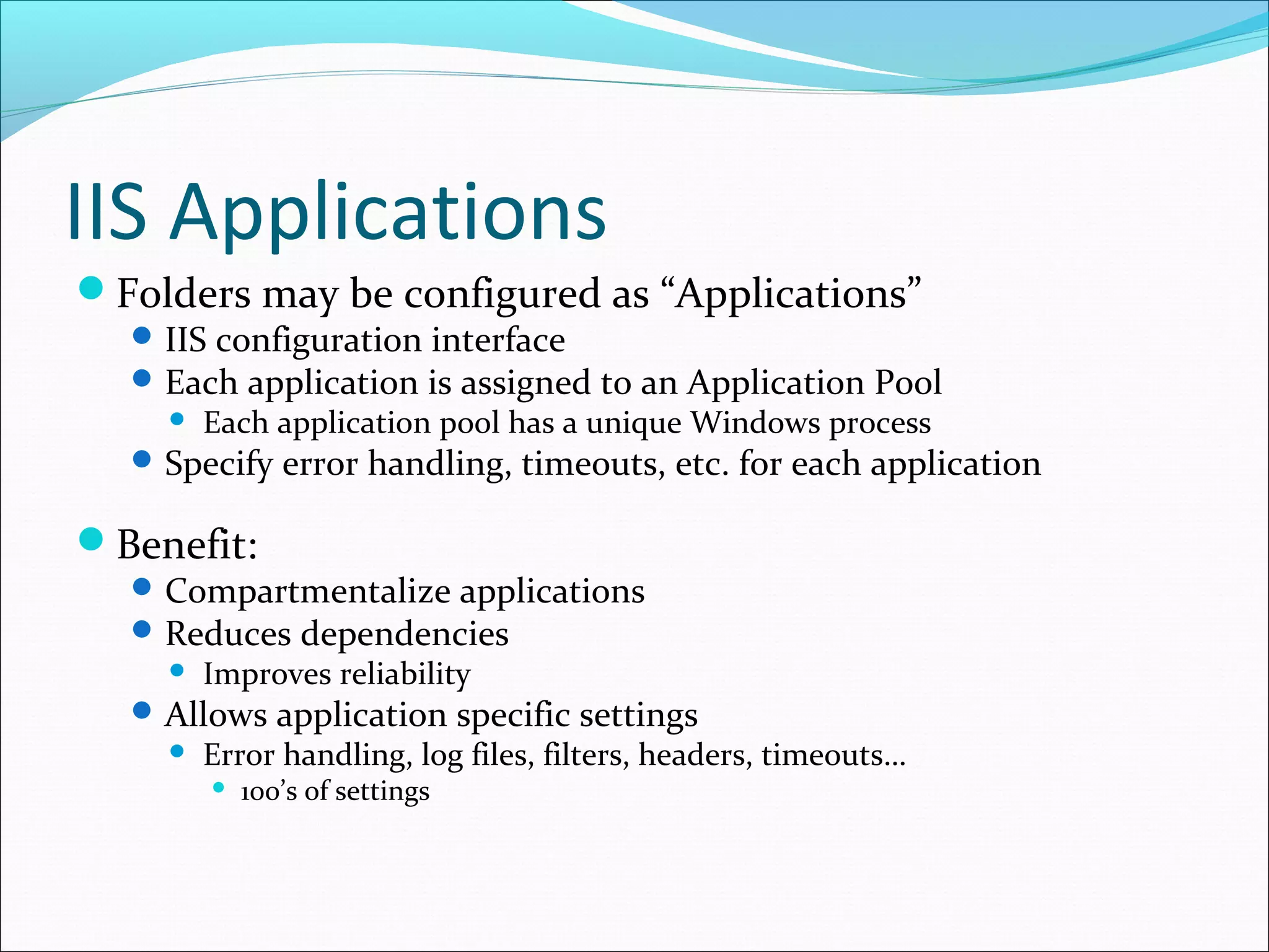 IIS Applications
Folders may be configured as “Applications”
IIS configuration interface
Each application is assigned to an Application Pool
 Each application pool has a unique Windows process
Specify error handling, timeouts, etc. for each application
Benefit:
Compartmentalize applications
Reduces dependencies
 Improves reliability
Allows application specific settings
 Error handling, log files, filters, headers, timeouts…
 100’s of settings
 
