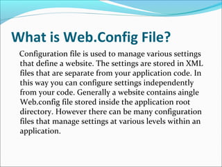 What is Web.Config File?
Configuration file is used to manage various settings
that define a website. The settings are stored in XML
files that are separate from your application code. In
this way you can configure settings independently
from your code. Generally a website contains aingle
Web.config file stored inside the application root
directory. However there can be many configuration
files that manage settings at various levels within an
application.
 