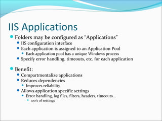 IIS Applications
Folders may be configured as “Applications”
IIS configuration interface
Each application is assigned to an Application Pool
 Each application pool has a unique Windows process
Specify error handling, timeouts, etc. for each application
Benefit:
Compartmentalize applications
Reduces dependencies
 Improves reliability
Allows application specific settings
 Error handling, log files, filters, headers, timeouts…
 100’s of settings
 