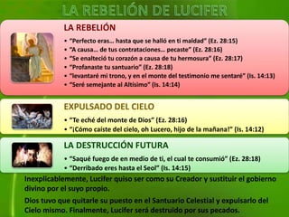Inexplicablemente, Lucifer quiso ser como su Creador y sustituir el gobierno
divino por el suyo propio.
Dios tuvo que quitarle su puesto en el Santuario Celestial y expulsarlo del
Cielo mismo. Finalmente, Lucifer será destruido por sus pecados.
LA REBELIÓN
• “Perfecto eras… hasta que se halló en ti maldad” (Ez. 28:15)
• “A causa… de tus contrataciones… pecaste” (Ez. 28:16)
• “Se enalteció tu corazón a causa de tu hermosura” (Ez. 28:17)
• “Profanaste tu santuario” (Ez. 28:18)
• “levantaré mi trono, y en el monte del testimonio me sentaré” (Is. 14:13)
• “Seré semejante al Altísimo” (Is. 14:14)
EXPULSADO DEL CIELO
• “Te eché del monte de Dios” (Ez. 28:16)
• “¡Cómo caíste del cielo, oh Lucero, hijo de la mañana!” (Is. 14:12)
LA DESTRUCCIÓN FUTURA
• “Saqué fuego de en medio de ti, el cual te consumió” (Ez. 28:18)
• “Derribado eres hasta el Seol” (Is. 14:15)
 