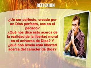 REFLEXION
¿Un ser perfecto, creado por
un Dios perfecto, cae en el
pecado?
¿Qué nos dice esto acerca de
la realidad de la libertad moral
en el universo de Dios? Y
¿qué nos revela esta libertad
acerca del carácter de Dios?
 