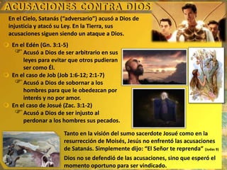 En el Cielo, Satanás (“adversario”) acusó a Dios de
injusticia y atacó su Ley. En la Tierra, sus
acusaciones siguen siendo un ataque a Dios.
 En el Edén (Gn. 3:1-5)
Acusó a Dios de ser arbitrario en sus
leyes para evitar que otros pudieran
ser como Él.
 En el caso de Job (Job 1:6-12; 2:1-7)
Acusó a Dios de sobornar a los
hombres para que le obedezcan por
interés y no por amor.
 En el caso de Josué (Zac. 3:1-2)
Acusó a Dios de ser injusto al
perdonar a los hombres sus pecados.
Tanto en la visión del sumo sacerdote Josué como en la
resurrección de Moisés, Jesús no enfrentó las acusaciones
de Satanás. Simplemente dijo: “El Señor te reprenda” (Judas 9)
Dios no se defendió de las acusaciones, sino que esperó el
momento oportuno para ser vindicado.
 