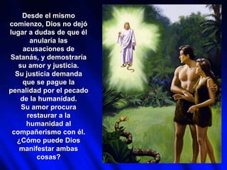 Desde el mismo
comienzo, Dios no dejó
lugar a dudas de que él
anularía las
acusaciones de
Satanás, y demostraría
su amor y justicia.
Su justicia demanda
que se pague la
penalidad por el pecado
de la humanidad.
Su amor procura
restaurar a la
humanidad al
compañerismo con él.
¿Cómo puede Dios
manifestar ambas
cosas?
 