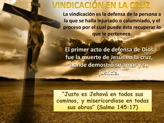 La vindicación es la defensa de la persona a
la que se halla injuriado o calumniado, y el
proceso por el cual puede ésta recuperar lo
que le pertenece.
El primer acto de defensa de Dios
fue la muerte de Jesús en la cruz,
donde demostró su amor y su
justicia.
“Justo es Jehová en todos sus
caminos, y misericordioso en todas
sus obras” (Salmo 145:17)
E.G.W. (La educación cristiana, pg. 57)
 