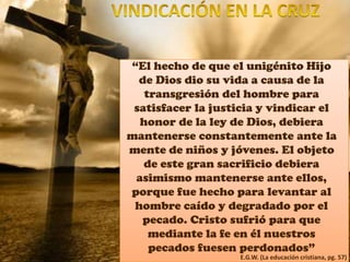 “El hecho de que el unigénito Hijo
de Dios dio su vida a causa de la
transgresión del hombre para
satisfacer la justicia y vindicar el
honor de la ley de Dios, debiera
mantenerse constantemente ante la
mente de niños y jóvenes. El objeto
de este gran sacrificio debiera
asimismo mantenerse ante ellos,
porque fue hecho para levantar al
hombre caído y degradado por el
pecado. Cristo sufrió para que
mediante la fe en él nuestros
pecados fuesen perdonados”
E.G.W. (La educación cristiana, pg. 57)
 