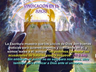 La Escritura muestra que los juicios de Dios son buenas
noticias para quienes creemos y confiamos en él, y
somos leales a él, aunque “no podemos contestar las
acusaciones de Satanás contra nosotros” (TI 5:446).
Sin embargo, el Juicio no es solo para nosotros, sino
también para vindicar a Dios ante el universo.
 