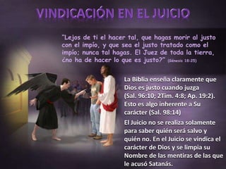 “Lejos de ti el hacer tal, que hagas morir al justo
con el impío, y que sea el justo tratado como el
impío; nunca tal hagas. El Juez de toda la tierra,
¿no ha de hacer lo que es justo?” (Génesis 18:25)
La Biblia enseña claramente que
Dios es justo cuando juzga
(Sal. 96:10; 2Tim. 4:8; Ap. 19:2).
Esto es algo inherente a Su
carácter (Sal. 98:14)
El Juicio no se realiza solamente
para saber quién será salvo y
quién no. En el Juicio se vindica el
carácter de Dios y se limpia su
Nombre de las mentiras de las que
le acusó Satanás.
 