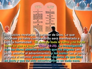 Sus juicios revelarán el carácter de Dios. Lo que
Abraham ya había comprendido será manifestado a
toda la humanidad: “El Juez de toda la tierra, ¿no ha de
hacer lo que es justo?” (Gén. 18:25). La investigación
con los libros abiertos confirma que los ángeles (en el
juicio anterior al advenimiento), y los justos (en el juicio
durante el milenio) pueden estar seguros de que Dios
es justo y que ha sido misericordioso en cada caso.
 