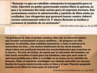 “Satanás ve que su rebelión voluntaria le incapacitó para el
cielo. Ejercitó su poder guerreando contra Dios; la pureza, la
paz y la armonía del cielo serían para él suprema tortura. Sus
acusaciones contra la misericordia y justicia de Dios están ya
acalladas. Los vituperios que procuró lanzar contra Jehová
recaen enteramente sobre él. Y ahora Satanás se inclina y
reconoce la justicia de su sentencia”
E.G.W. (El conflicto de los siglos, cp. 43, pg. 650)
“Al perdonar la vida al primer asesino, Dios dio al universo entero
una lección concerniente al gran conflicto... Se propuso no sólo
aplastar la rebelión, sino también demostrar a todo el universo la
naturaleza de ésta... Los santos habitantes de los otros mundos
observaban con profundo interés los acontecimientos que ocurrían en
la tierra... El acto de Cristo, de morir por la salvación del hombre, no
sólo haría accesible el cielo para los hombres, sino que ante todo el
universo justificaría a Dios y a su Hijo en su trato con la rebelión de
Satanás. Todo el universo contempla con interés indecible las escenas
finales de la gran controversia entre el bien y el mal. Nuestro pequeño
mundo es un libro de texto para el universo”
E.G.W. (Eventos de los últimos días, cp. 2, pg. 30-31)
 