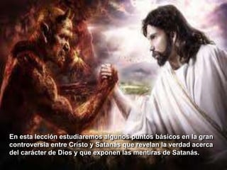 En esta lección estudiaremos algunos puntos básicos en la gran
controversia entre Cristo y Satanás que revelan la verdad acerca
del carácter de Dios y que exponen las mentiras de Satanás.
 